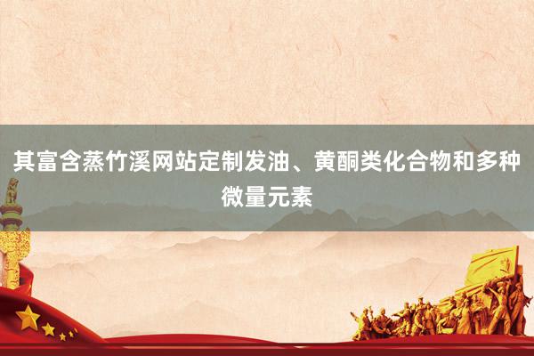 其富含蒸竹溪网站定制发油、黄酮类化合物和多种微量元素